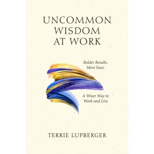 Lupberger, Terrie Uncommon Wisdom at Work: Bolder Results. More Ease. A Wiser Way to Work and Live Lupberger, Terrie Uncommon Wisdom at Work: Bolder Results. More Ease. A Wiser Way to Work and Live