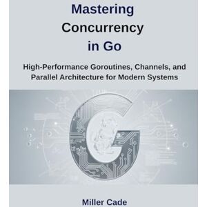 Cade, Miller Mastering Concurrency in Go: High-Performance Goroutines, Channels and Parallel Architecture for Modern Systems Cade, Miller Mastering Concurrency in Go: High-Performance Goroutines, Channels and Parallel Architecture for Modern Systems
