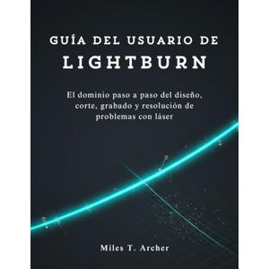 Archer, Miles T. Guía del usuario de LightBurn: El dominio paso a paso del diseño, corte, grabado y resolución de problemas con láser Archer, Miles T. Guía del usuario de LightBurn: El dominio paso a paso del diseño, corte, grabado y resolución de problemas con láser
