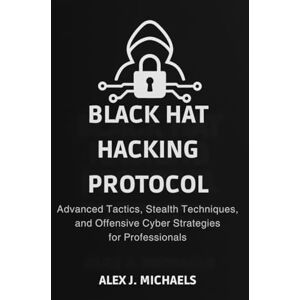 Michaels, Alex J. The Black Hat Hacking Protocol: Advanced Tactics, Stealth Techniques, and Offensive Cyber Strategies for Professionals Michaels, Alex J. The Black Hat Hacking Protocol: Advanced Tactics, Stealth Techniques, and Offensive Cyber Strategies for Professionals