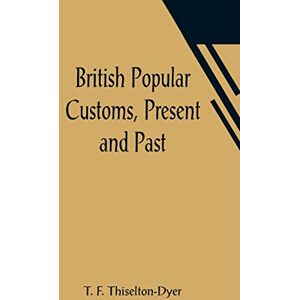 F Thiselton-Dyer, T British Popular Customs, Present and Past; Illustrating the Social and Domestic Manners of the People. Arranged According to the Calendar of the Year. F Thiselton-Dyer, T British Popular Customs, Present and Past; Illustrating the Social and Domestic Manners of the People. Arranged According to the Calendar of the Year.