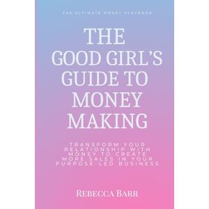 Barr, Rebecca The Good Girls Guide to Money Making: Transform Your Relationship With Money to Create More Sales in Your Purpose-Led Business Barr, Rebecca The Good Girls Guide to Money Making: Transform Your Relationship With Money to Create More Sales in Your Purpose-Led Business