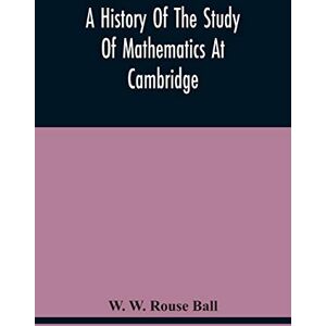 W Rouse Ball, W A History Of The Study Of Mathematics At Cambridge W Rouse Ball, W A History Of The Study Of Mathematics At Cambridge