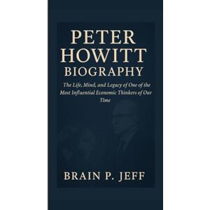 P. Jeff, Brain PETER HOWITT BIOGRAPHY: The Life, Mind, and Legacy of One of the Most Influential Economic Thinkers of Our Time P. Jeff, Brain PETER HOWITT BIOGRAPHY: The Life, Mind, and Legacy of One of the Most Influential Economic Thinkers of Our Time