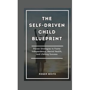 White, Roger THE SELF-DRIVEN CHILD BLUEPRINT: Proven Strategies To Foster Independence, Mental Health, And Lifelong Success In Your Kids White, Roger THE SELF-DRIVEN CHILD BLUEPRINT: Proven Strategies To Foster Independence, Mental Health, And Lifelong Success In Your Kids