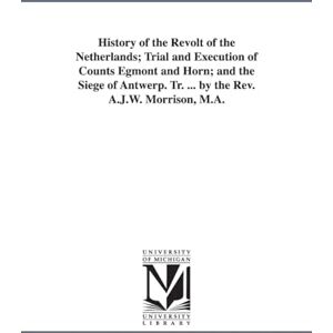 Michigan Historical Reprint Series History of the revolt of the Netherlands; trial and execution of Counts Egmont and Horn; and The siege of Antwerp. Tr. ... by the Rev. A.J.W. Morrison, M.A. Michigan Historical Reprint Series History of the revolt of the Netherlands; trial and execution of Counts Egmont and Horn; and The siege of Antwerp. Tr. ... by the Rev. A.J.W. Morrison, M.A.