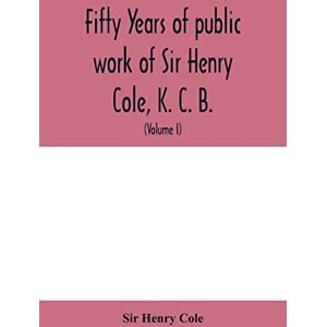 Henry Cole, Sir Fifty years of public work of Sir Henry Cole, K. C. B., accounted for in his deeds, speeches and writings (Volume I) Henry Cole, Sir Fifty years of public work of Sir Henry Cole, K. C. B., accounted for in his deeds, speeches and writings (Volume I)