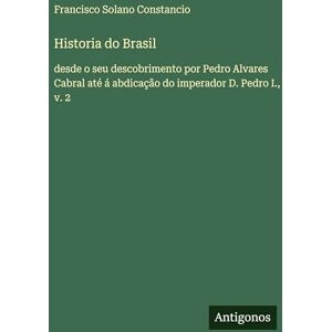 Constancio, Francisco Solano Historia do Brasil: desde o seu descobrimento por Pedro Alvares Cabral até á abdicação do imperador D. Pedro I., v. 2 Constancio, Francisco Solano Historia do Brasil: desde o seu descobrimento por Pedro Alvares Cabral até á abdicação do imperador D. Pedro I., v. 2