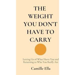 Ella, Camille THE WEIGHT YOU DON’T HAVE TO CARRY: Letting Go of What Hurts You and Returning to Who You Really Are: 1 (Essay For The Human Being) Ella, Camille THE WEIGHT YOU DON’T HAVE TO CARRY: Letting Go of What Hurts You and Returning to Who You Really Are: 1 (Essay For The Human Being)