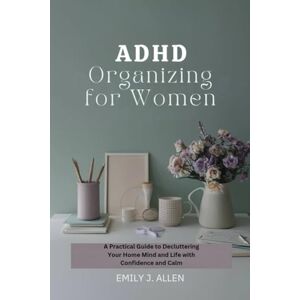 J. ALLEN, EMILY ADHD ORGANIZING FOR WOMEN: THE PRACTICAL GUIDE TO DECLUTTERING YOUR HOME MIND AND LIFE WITH CONFIDENCE AND CALM J. ALLEN, EMILY ADHD ORGANIZING FOR WOMEN: THE PRACTICAL GUIDE TO DECLUTTERING YOUR HOME MIND AND LIFE WITH CONFIDENCE AND CALM