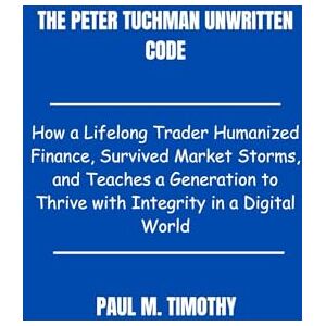 Timothy, Paul M. Peter Tuchman Unwritten Code: How a Lifelong Trader Humanized Finance, Survived Market Storms, and Teaches a Generation to Thrive with Integrity in a Digital World Timothy, Paul M. Peter Tuchman Unwritten Code: How a Lifelong Trader Humanized Finance, Survived Market Storms, and Teaches a Generation to Thrive with Integrity in a Digital World