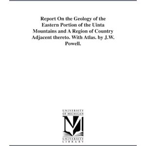 Michigan Historical Reprint Series Report on the geology of the eastern portion of the Uinta Mountains and a region of country adjacent thereto. With atlas. By J.W. Powell. Michigan Historical Reprint Series Report on the geology of the eastern portion of the Uinta Mountains and a region of country adjacent thereto. With atlas. By J.W. Powell.