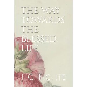 Fichte, Johann Gottlieb THE WAY TOWARDS THE BLESSED LIFE: The Doctrine of Religion Fichte, Johann Gottlieb THE WAY TOWARDS THE BLESSED LIFE: The Doctrine of Religion