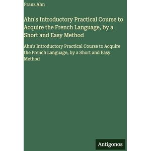 Ahn, Franz Ahn's Introductory Practical Course to Acquire the French Language, by a Short and Easy Method: Ahn's Introductory Practical Course to Acquire the French Language, by a Short and Easy Method Ahn, Franz Ahn's Introductory Practical Course to Acquire the French Language, by a Short and Easy Method: Ahn's Introductory Practical Course to Acquire the French Language, by a Short and Easy Method