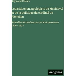 Céleste, Raymond Louis Machon, apologiste de Machiavel et de la politique du cardinal de Richelieu: Nouvelles recherches sur sa vie et ses oeuvres 1600 1672 Céleste, Raymond Louis Machon, apologiste de Machiavel et de la politique du cardinal de Richelieu: Nouvelles recherches sur sa vie et ses oeuvres 1600 1672