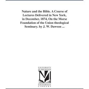 Michigan Historical Reprint Series Nature and the Bible. A course of lectures delivered in New York, in December, 1874, on the Morse foundation of the Union theological seminary. By J. W. Dawson ... Michigan Historical Reprint Series Nature and the Bible. A course of lectures delivered in New York, in December, 1874, on the Morse foundation of the Union theological seminary. By J. W. Dawson ...