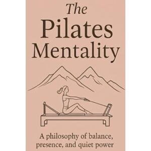 Mentality Publishing, The Pilates The Pilates Mentality: A philosophy of balance, presence, and quiet power Mentality Publishing, The Pilates The Pilates Mentality: A philosophy of balance, presence, and quiet power