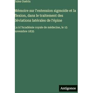 Guérin, Jules Mémoire sur l'extension sigmoïde et la flexion, dans le traitement des déviations latérales de l'épine: Lu à l'Académie royale de médecine, le 15 novembre 1835 Guérin, Jules Mémoire sur l'extension sigmoïde et la flexion, dans le traitement des déviations latérales de l'épine: Lu à l'Académie royale de médecine, le 15 novembre 1835