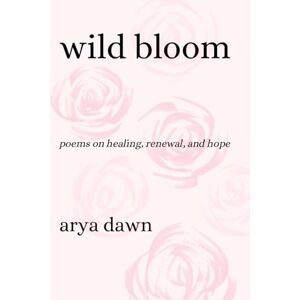 Dawn, Arya Wild Bloom: Poems on Healing, Renewal, and Hope Dawn, Arya Wild Bloom: Poems on Healing, Renewal, and Hope