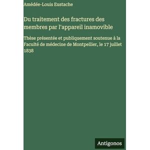 Eustache, Amédée-Louis Du traitement des fractures des membres par l'appareil inamovible: Thèse présentée et publiquement soutenue à la Faculté de médecine de Montpellier, le 17 juillet 1838 Eustache, Amédée-Louis Du traitement des fractures des membres par l'appareil inamovible: Thèse présentée et publiquement soutenue à la Faculté de médecine de Montpellier, le 17 juillet 1838