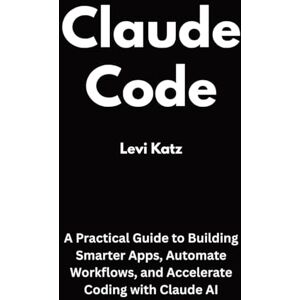 Katz, Levi Claude Code: A Practical Guide to Building Smarter Apps, Automate Workflows, and Accelerate Coding with Claude AI Katz, Levi Claude Code: A Practical Guide to Building Smarter Apps, Automate Workflows, and Accelerate Coding with Claude AI