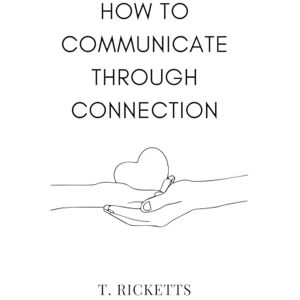 Ricketts, T. How to Communicate Through Connection: A simple guide to communicate effectively, control your mind, handle boundary-pushers, and become a safe harbour for others (Intimacy and Connection) Ricketts, T. How to Communicate Through Connection: A simple guide to communicate effectively, control your mind, handle boundary-pushers, and become a safe harbour for others (Intimacy and Connection)