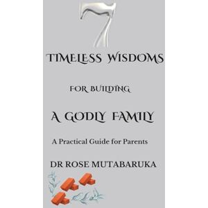 MUTABARUKA, DR ROSE MANGULA 7 TIMELESS WISDOMS TO BUILD A GODLY FAMILY: A practical guid for parents MUTABARUKA, DR ROSE MANGULA 7 TIMELESS WISDOMS TO BUILD A GODLY FAMILY: A practical guid for parents