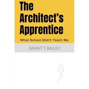 Bailey, Grant T The Architect’s Apprentice: What School Didn’t Teach Me Bailey, Grant T The Architect’s Apprentice: What School Didn’t Teach Me