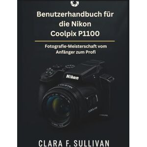 Sullivan, Clara F. Benutzerhandbuch für die Nikon Coolpix P1100: Fotografie-Meisterschaft vom Anfänger zum Profi Sullivan, Clara F. Benutzerhandbuch für die Nikon Coolpix P1100: Fotografie-Meisterschaft vom Anfänger zum Profi
