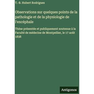 Rodrigues, T -B Hubert Observations sur quelques points de la pathologie et de la physiologie de l'encéphale: Thèse présentée et publiquement soutenue à la Faculté de médecine de Montpellier, le 17 août 1838 Rodrigues, T -B Hubert Observations sur quelques points de la pathologie et de la physiologie de l'encéphale: Thèse présentée et publiquement soutenue à la Faculté de médecine de Montpellier, le 17 août 1838
