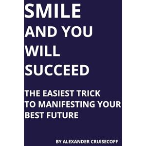 Cruisecoff, Alexander SMILE AND YOU WILL SUCCEED: The Easiest Trick to Manifesting Your Best Future Cruisecoff, Alexander SMILE AND YOU WILL SUCCEED: The Easiest Trick to Manifesting Your Best Future