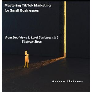 Alphonce, Mathew Mastering TikTok Marketing for Small Businesses: From Zero Views to Loyal Customers in 6 Strategic Steps Alphonce, Mathew Mastering TikTok Marketing for Small Businesses: From Zero Views to Loyal Customers in 6 Strategic Steps