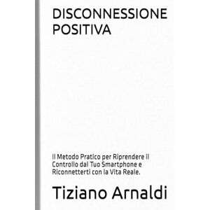 Arnaldi, Tiziano DISCONNESSIONE POSITIVA: Il Metodo Pratico per Riprendere il Controllo dal Tuo Smartphone e Riconnetterti con la Vita Reale. Arnaldi, Tiziano DISCONNESSIONE POSITIVA: Il Metodo Pratico per Riprendere il Controllo dal Tuo Smartphone e Riconnetterti con la Vita Reale.