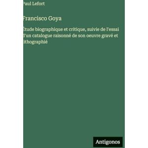 Lefort, Paul Francisco Goya: Étude biographique et critique, suivie de l'essai d'un catalogue raisonné de son oeuvre gravé et lithographié Lefort, Paul Francisco Goya: Étude biographique et critique, suivie de l'essai d'un catalogue raisonné de son oeuvre gravé et lithographié
