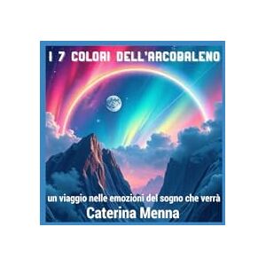 Menna, Caterina I 7 COLORI DELL'ARCOBALENO: Un viaggio nelle emozioni del sogno che verrà Menna, Caterina I 7 COLORI DELL'ARCOBALENO: Un viaggio nelle emozioni del sogno che verrà