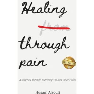 Alsoufi, Husam Healing Through Pain: A Journey Through Suffering Toward Inner Peace Alsoufi, Husam Healing Through Pain: A Journey Through Suffering Toward Inner Peace