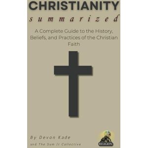 Kade, Devon CHRISTIANITY Summarized: A Complete Guide to the History, Beliefs, and Practices of the Christian Faith (Religion Summit Collection) Kade, Devon CHRISTIANITY Summarized: A Complete Guide to the History, Beliefs, and Practices of the Christian Faith (Religion Summit Collection)