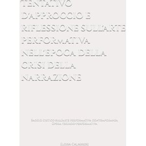 Calabrese, Eloisa Tentativo d'approccio e riflessione sull'arte performativa nell'epoca della crisi della narrazione: Saggio critico sull’arte performativa contemporanea Calabrese, Eloisa Tentativo d'approccio e riflessione sull'arte performativa nell'epoca della crisi della narrazione: Saggio critico sull’arte performativa contemporanea