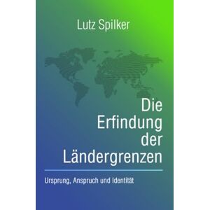 Spilker, Lutz Die Erfindung der Ländergrenzen: Ursprung, Anspruch und Identität Spilker, Lutz Die Erfindung der Ländergrenzen: Ursprung, Anspruch und Identität