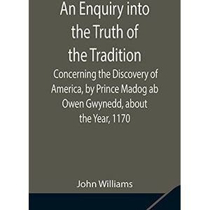 Williams, John An Enquiry Into The Truth Of The Tradition, Concerning The Discovery Of America, By Prince Madog Ab Owen Gwynedd, About The Year, 1170 Williams, John An Enquiry Into The Truth Of The Tradition, Concerning The Discovery Of America, By Prince Madog Ab Owen Gwynedd, About The Year, 1170