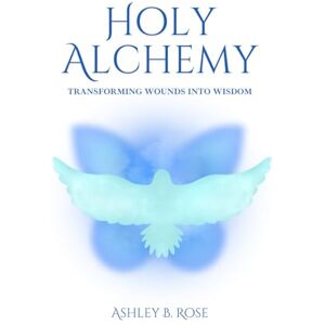 Rose, Ashley B. Holy Alchemy: Transforming Wounds into Wisdom Rose, Ashley B. Holy Alchemy: Transforming Wounds into Wisdom