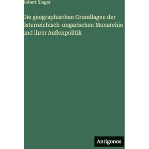 Sieger, Robert Die geographischen Grundlagen der österreichisch-ungarischen Monarchie und ihrer Außenpolitik Sieger, Robert Die geographischen Grundlagen der österreichisch-ungarischen Monarchie und ihrer Außenpolitik
