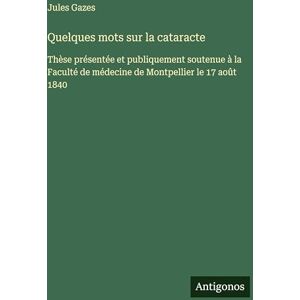 Gazes, Jules Quelques mots sur la cataracte: Thèse présentée et publiquement soutenue à la Faculté de médecine de Montpellier le 17 août 1840 Gazes, Jules Quelques mots sur la cataracte: Thèse présentée et publiquement soutenue à la Faculté de médecine de Montpellier le 17 août 1840