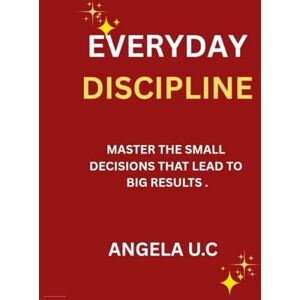 U.C, Angela EVERYDAY DISCIPLINE: Master the Small Decisions That Lead to Big Results U.C, Angela EVERYDAY DISCIPLINE: Master the Small Decisions That Lead to Big Results