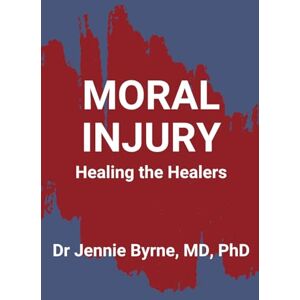 Byrne MD PhD, Dr. Jennie Moral Injury: Healing the Healers Byrne MD PhD, Dr. Jennie Moral Injury: Healing the Healers