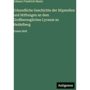 Hautz, Johann Friedrich Urkundliche Geschichte der Stipendien und Stiftungen an dem Großherzoglichen Lyceum zu Heidelberg: Erstes Heft Hautz, Johann Friedrich Urkundliche Geschichte der Stipendien und Stiftungen an dem Großherzoglichen Lyceum zu Heidelberg: Erstes Heft