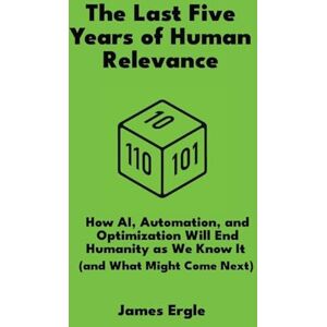 Ergle, James The Last Five Years of Human Relevance: How AI, Automation, and Optimization Will End Humanity as We Know It (and What Might Come Next) Ergle, James The Last Five Years of Human Relevance: How AI, Automation, and Optimization Will End Humanity as We Know It (and What Might Come Next)