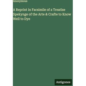 Anonymous A Reprint in Facsimile of a Treatise Spekynge of the Arte & Crafte to Know Well to Dye Anonymous A Reprint in Facsimile of a Treatise Spekynge of the Arte & Crafte to Know Well to Dye