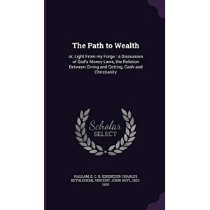 Hallam, E C B The Path to Wealth: or, Light From my Forge: a Discussion of God's Money Laws, the Relation Between Giving and Getting, Cash and Christianity Hallam, E C B The Path to Wealth: or, Light From my Forge: a Discussion of God's Money Laws, the Relation Between Giving and Getting, Cash and Christianity