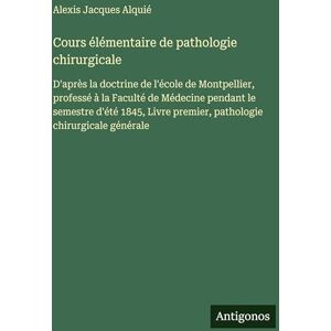 Alquié, Alexis Jacques Cours élémentaire de pathologie chirurgicale: D'après la doctrine de l'école de Montpellier, professé à la Faculté de Médecine pendant le semestre ... premier, pathologie chirurgicale générale Alquié, Alexis Jacques Cours élémentaire de pathologie chirurgicale: D'après la doctrine de l'école de Montpellier, professé à la Faculté de Médecine pendant le semestre ... premier, pathologie chirurgicale générale